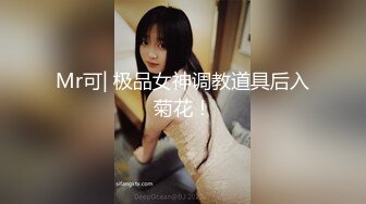 Mr可| 极品女神调教道具后入菊花！