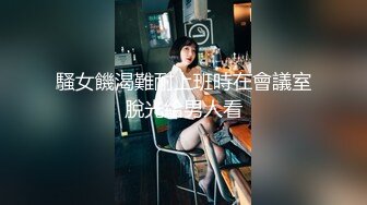 騷女饑渴難耐上班時在會議室脫光給男人看