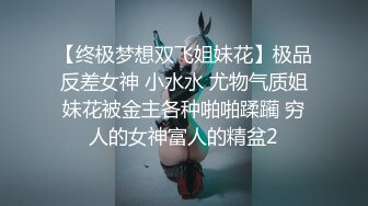 【终极梦想双飞姐妹花】极品反差女神 小水水 尤物气质姐妹花被金主各种啪啪蹂躏 穷人的女神富人的精盆2