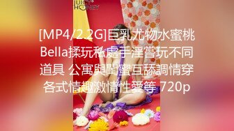 [MP4/2.2G]巨乳尤物水蜜桃Bella揉玩私處手淫嘗玩不同道具 公寓與閨蜜互舔調情穿各式情趣激情性愛等 720p