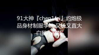 91大神『chen1fei』约炮极品身材制服学妹 又长又直大白腿小骚货