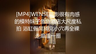 [MP4]WENSE摄影很有肉感的模特妹子鱼鱼酒店大尺度私拍 浴缸假屌捅完小穴再全裸走廊溜一圈