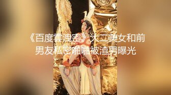 《百度雲洩密》大二美女和前男友私密啪啪被渣男曝光