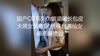 国产CD系列伪娘涵曦长包皮大屌女装放尿 丝袜包裹仙女棒高潮撸射