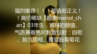 强烈推荐！！！颜值即正义！！高价稀缺【超美meriol_chan】03年生，难得的颜值、气质兼备绝对刺激包射：自慰、脸穴同框、撅屁股看菊花