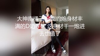 大神南橘子 台南约炮身材丰满的D奶学妹 这身材干一炮进去也值了