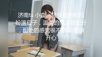 济南ts 小奈 - 骚货直男和我扮演母子，温柔的男人很加分，相处的感觉很不错 玩的很开心