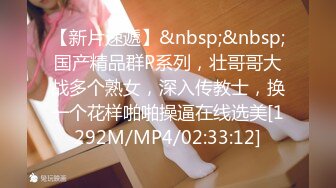 【新片速遞】&nbsp;&nbsp;国产精品群P系列，壮哥哥大战多个熟女，深入传教士，换一个花样啪啪操逼在线选美[1292M/MP4/02:33:12]