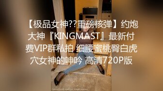 【极品女神??重磅核弹】约炮大神『KINGMAST』最新付费VIP群私拍 细腰蜜桃臀白虎穴女神的呻吟 高清720P版