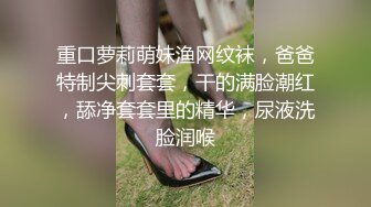 重口萝莉萌妹渔网纹袜，爸爸特制尖刺套套，干的满脸潮红，舔净套套里的精华，尿液洗脸润喉