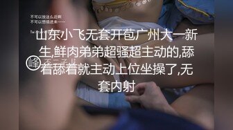 山东小飞无套开苞广州大一新生,鲜肉弟弟超骚超主动的,舔着舔着就主动上位坐操了,无套内射