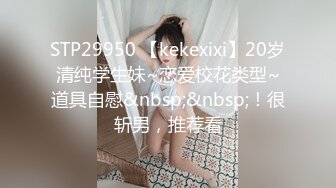 STP29950 【kekexixi】20岁清纯学生妹~恋爱校花类型~道具自慰&nbsp;&nbsp;！很斩男，推荐看