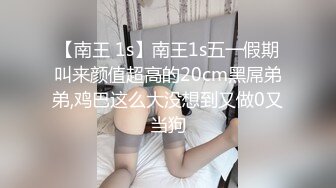 【南王 1s】南王1s五一假期叫来颜值超高的20cm黑屌弟弟,鸡巴这么大没想到又做0又当狗