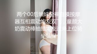 两个00后嫩妹全裸自摸按摩器互相震动炮友双飞，童颜大奶震动棒抽插炮友过来上位骑坐猛操