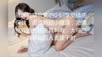 骚保按摩寂寞的少妇享受精油保健，重点照顾小骚逼，激情抠穴油光粉亮真刺激，大鸡巴爆草抽后入直接干射