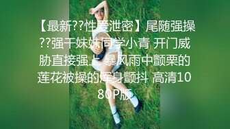 【最新??性爱泄密】尾随强操??强干妹妹同学小青 开门威胁直接强上 暴风雨中颤栗的莲花被操的浑身颤抖 高清1080P版