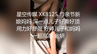 星空传媒 XK8125 母亲节新娘妈妈 深一点儿子好滑好顶 用力好舒服 好棒儿子和妈妈一起高潮 金妍