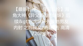 【最新封神❤️极品乱伦】海角大神《异父异母的妹妹》后续&gt;白虎妹妹先被她男友内射 之后我又内射进去 高清720P原档