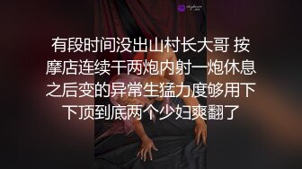 有段时间没出山村长大哥 按摩店连续干两炮内射一炮休息之后变的异常生猛力度够用下下顶到底两个少妇爽翻了