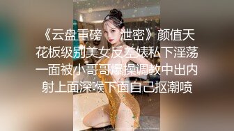 《云盘重磅㊙️泄密》颜值天花板级别美女反差婊私下淫荡一面被小哥哥爆操调教中出内射上面深喉下面自己抠潮喷