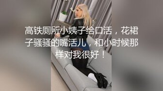 高铁厕所小姨子给口活，花裙子骚骚的嘴活儿，和小时候那样对我很好！