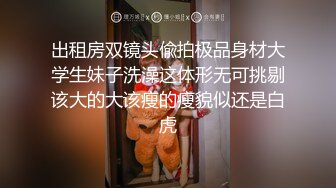 出租房双镜头偸拍极品身材大学生妹子洗澡这体形无可挑剔该大的大该瘦的瘦貌似还是白虎