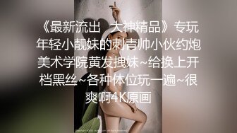 《最新流出✿大神精品》专玩年轻小靓妹的刺青帅小伙约炮美术学院黄发拽妹~给换上开档黑丝~各种体位玩一遍~很爽啊4K原画