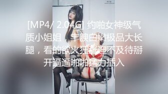 [MP4/ 2.04G] 约啪女神级气质小姐姐，丰腴白嫩极品大长腿，看的欲火狂涨迫不及待掰开逼逼啪啪猛力插入