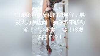 白领御姐女友和四眼男仔，男友大力操边问‘操你够不够劲‘ 够！‘爽不爽’ 爽！够发嚎的呻吟！