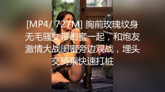 [MP4/ 727M] 胸前玫瑰纹身无毛骚女带闺蜜一起，和炮友激情大战闺蜜旁边观战，埋头交骑乘快速打桩