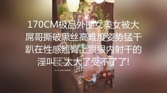 170CM极品外围女美女被大屌哥撕破黑丝高难度姿势猛干趴在性感翘臀上狠狠内射干的淫叫：太大了受不了了!